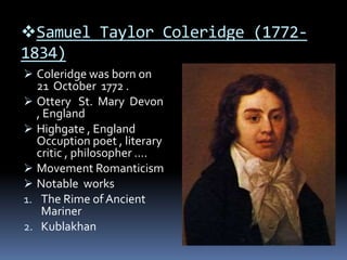 Samuel Taylor Coleridge (1772-
1834)
 Coleridge was born on
21 October 1772 .
 Ottery St. Mary Devon
, England
 Highgate , England
Occuption poet , literary
critic , philosopher ….
 Movement Romanticism
 Notable works
1. The Rime of Ancient
Mariner
2. Kublakhan
 