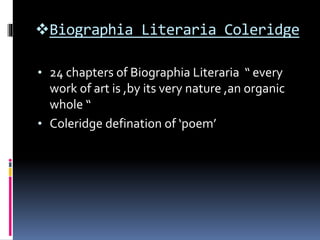 Biographia Literaria Coleridge
• 24 chapters of Biographia Literaria “ every
work of art is ,by its very nature ,an organic
whole “
• Coleridge defination of ‘poem’
 