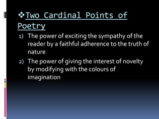 Two Cardinal Points of
Poetry
1) The power of exciting the sympathy of the
reader by a faithful adherence to the truth of
nature
2) The power of giving the interest of novelty
by modifying with the colours of
imagination
 