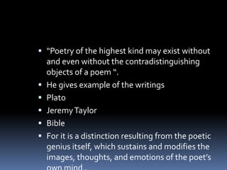  “Poetry of the highest kind may exist without
and even without the contradistinguishing
objects of a poem “.
 He gives example of the writings
 Plato
 JeremyTaylor
 Bible
 For it is a distinction resulting from the poetic
genius itself, which sustains and modifies the
images, thoughts, and emotions of the poet’s
 