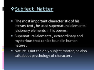 Subject Matter
 The most important characteristic of his
literary text , he used supernatural elements
,visionary elements in his poems .
 Supernatural elements , extraordinary and
mysterious that can be found in human
nature .
 Nature is not the only subject matter ,he also
talk about psychology of character .
 