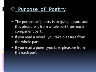  Purpose of Poetry
 The purpose of poetry is to give pleasure and
this pleasure is from whole part from each
companent part .
 If you read a novel , you take pleasure from
the whole part .
 If you read a poem ,you take pleasure from
the each part .
 