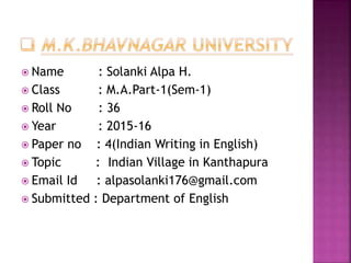  Name : Solanki Alpa H.
 Class : M.A.Part-1(Sem-1)
 Roll No : 36
 Year : 2015-16
 Paper no : 4(Indian Writing in English)
 Topic : Indian Village in Kanthapura
 Email Id : alpasolanki176@gmail.com
 Submitted : Department of English
 