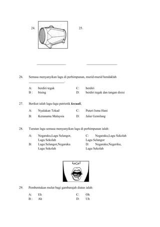 24. 25.
__________________ ___________________
26. Semasa menyanyikan lagu di perhimpunan, murid-murid hendaklah
______________________.
A: berdiri tegak C: berdiri
B : bising D: berdiri tegak dan tangan disisi
27. Berikut ialah lagu-lagu patriotik kecuali,
A: Nyalakan Tekad C: Puteri Isma Hani
B: Keranamu Malaysia D: Jalur Gemilang
28. Turutan lagu semasa menyanyikan lagu di perhimpunan ialah:
A: Negaraku,Lagu Selangor, C: Negaraku,Lagu Sekolah
Lagu Sekolah Lagu Selangor
B: Lagu Selangor,Negaraku D: Negaraku,Negeriku,
Lagu Sekolah Lagu Sekolah
29. Pembentukan mulut bagi gambarajah diatas ialah:
A: Eh C: Oh
B : Ah D: Uh
 