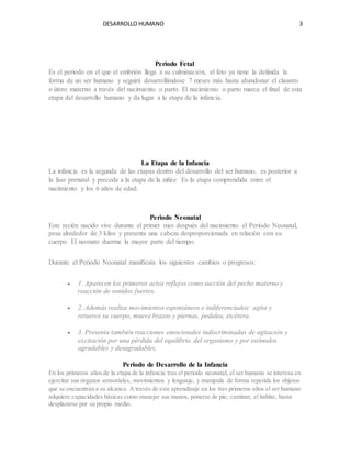 DESARROLLO HUMANO 3
Periodo Fetal
Es el periodo en el que el embrión llega a su culminación, el feto ya tiene la definida la
forma de un ser humano y seguirá desarrollándose 7 meses más hasta abandonar el claustro
o útero materno a través del nacimiento o parto. El nacimiento o parto marca el final de esta
etapa del desarrollo humano y da lugar a la etapa de la infancia.
La Etapa de la Infancia
La infancia es la segunda de las etapas dentro del desarrollo del ser humano, es posterior a
la fase prenatal y precede a la etapa de la niñez Es la etapa comprendida entre el
nacimiento y los 6 años de edad.
Periodo Neonatal
Este recién nacido vive durante el primer mes después del nacimiento el Periodo Neonatal,
pesa alrededor de 3 kilos y presenta una cabeza desproporcionada en relación con su
cuerpo. El neonato duerme la mayor parte del tiempo.
Durante el Periodo Neonatal manifiesta los siguientes cambios o progresos:
 1. Aparecen los primeros actos reflejos como succión del pecho materno y
reacción de sonidos fuertes.
 2. Además realiza movimientos espontáneos e indiferenciados: agita y
retuerce su cuerpo, mueve brazos y piernas, pedalea, etcétera.
 3. Presenta también reacciones emocionales indiscriminadas de agitación y
excitación por una pérdida del equilibrio del organismo y por estímulos
agradables y desagradables.
Periodo de Desarrollo de la Infancia
En los primeros años de la etapa de la infancia tras el periodo neonatal, el ser humano se interesa en
ejercitar sus órganos sensoriales, movimientos y lenguaje, y manipula de forma repetida los objetos
que se encuentran a su alcance. A través de este aprendizaje en los tres primeros años el ser humano
adquiere capacidades básicas como manejar sus manos, ponerse de pie, caminar, el hablar, hasta
desplazarse por su propio medio.
 