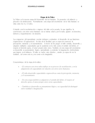 DESARROLLO HUMANO 4
Etapa de la Niñez
La Niñez es la tercera etapa del desarrollo del ser humano. Es posterior a la infancia y
precede a la adolescencia. Normalmente esta etapa del crecimiento de la vida humana se
sitúa entre los 6 y 12 años.
Coincide con la escolarización o ingreso del niño en la escuela, lo que significa la
convivencia con otros seres humanos de su misma edad y por lo tanto, iguales en derechos,
deberes y requerimientos de atención.
Las exigencias del aprendizaje escolar trabajan y estimulan el desarrollo de sus funciones
cognoscitivas (Cognoscitivas: Se dice de la facultad que es capaz de conocer): la
percepción, memoria y el razonamiento. A través de los juegos el niño estudia, desarrolla y
adquiere múltiples capacidades que le ayudarán en la vida como el sentido del deber, el
respeto al derecho ajeno, el amor propio entre otros. También en esta etapa del crecimiento
se desarrolla su pensamiento lógico, aprendiendo a controlar la imaginación desbordante
que impera en la infancia. El niño se vuelve más objetivo , siendo ya capaz de ver la
realidad , tal como esta es y no como se la imaginaba.
Características de la etapa de la niñez:
 - El contacto con otros niños influye en su proceso de socialización y en la
adquisición de capacidades de relación con otros seres humanos.
 - El niño desarrolla capacidades cognoscitivas como la percepción, memoria
y el razonamiento.
 - En esta etapa también se adquieren el sentido del deber, el respeto al
derecho ajeno, el amor propio entre otras capacidades.
 - También se desarrolla su pensamiento lógico y su capacidad de distinguir
entre realidad e imaginación.
 