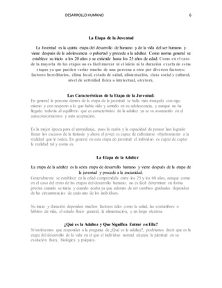 DESARROLLO HUMANO 6
La Etapa de la Juventud
La Juventud es la quinta etapa del desarrollo de humano y de la vida del ser humano y
viene después de la adolescencia o pubertad y precede a la adultez. Como norma general se
establece su inicio a los 20 años y se extiende hasta los 25 años de edad. Como en el caso
de la mayoría de las etapas no es fácil marcar ni el inicio ni la duración exacta de estas
etapas ya que pueden variar mucho de una persona a otra por diversos factores:
factores hereditarios, clima local, estado de salud, alimentación, clase social y cultural,
nivel de actividad física o intelectual, etcétera.
Las Características de la Etapa de la Juventud:
En general la persona dentro de la etapa de la juventud se halla más tranquilo con sigo
mismo y con respecto a lo que había sido y sentido en su adolescencia, y aunque no ha
llegado todavía al equilibrio que es característico de la adultez ya se va avanzando en el
autoconocimientos y auto aceptación.
Es la mejor época para el aprendizaje, pues la razón y la capacidad de pensar han logrado
frenar los excesos de la fantasía y ahora el joven es capaz de enfrentarse objetivamente a la
realidad que le rodea. En general en esta etapa de juventud el individuo es capaz de captar
la realidad tal y como es.
La Etapa de la Adultez
La etapa de la adultez es la sexta etapa de desarrollo humano y viene después de la etapa de
la juventud y precede a la ancianidad.
Generalmente se establece en la edad comprendida entre los 25 y los 60 años, aunque como
en el caso del resto de las etapas del desarrollo humano, no es fácil determinar en forma
precisa cuando se inicia y cuando acaba ya que además de ser cambios graduales dependen
de las circunstancias de cada uno de los individuos.
Su inicio y duración dependen muchos factores tales como la salud, las costumbres o
hábitos de vida, el estado físico general, la alimentación, y un largo etcétera.
¿Qué es la Adultez y Que Significa Entrar en Ella?
Si tuviésemos que responder a la pregunta de ¿Qué es la adultez?, podríamos decir que es la
etapa del desarrollo de la vida en el que el individuo normal alcanza la plenitud en su
evolución física, biológica y psíquica.
 