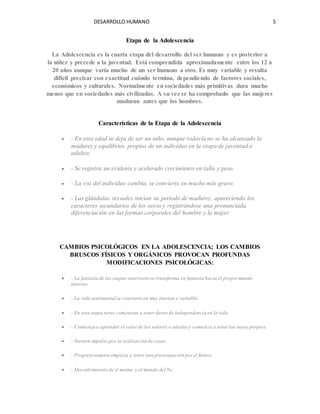 DESARROLLO HUMANO 5
Etapa de la Adolescencia
La Adolescencia es la cuarta etapa del desarrollo del ser humano y es posterior a
la niñez y precede a la juventud. Está comprendida aproximadamente entre los 12 a
20 años aunque varía mucho de un ser humano a otro. Es muy variable y resulta
difícil precisar con exactitud cuándo termina, dependiendo de factores sociales,
económicos y culturales. Normalmente en sociedades más primitivas dura mucho
menos que en sociedades más civilizadas. A su vez se ha comprobado que las mujeres
maduran antes que los hombres.
Características de la Etapa de la Adolescencia
 - En esta edad se deja de ser un niño, aunque todavía no se ha alcanzado la
madurez y equilibrios propios de un individuo en la etapa de juventud o
adultez.
 - Se registra un evidente y acelerado crecimiento en talla y peso.
 - La voz del individuo cambia, se convierte en mucho más grave.
 - Las glándulas sexuales inician su periodo de madurez, apareciendo los
caracteres secundarios de los sexos y registrándose una pronunciada
diferenciación en las formas corporales del hombre y la mujer.
CAMBIOS PSICOLÓGICOS EN LA ADOLESCENCIA; LOS CAMBIOS
BRUSCOS FÍSICOS Y ORGÁNICOS PROVOCAN PROFUNDAS
MODIFICACIONES PSICOLÓGICAS:
 - La fantasía de las etapas anteriores se transforma en fantasía hacia el propio mundo
interior.
 - La vida sentimental se convierte en muy intensa y variable.
 - En esta etapa seres comienzan a tener deseo de independencia en la vida.
 - Comienza a aprender el valor de los valores o ideales y comienza a tener los suyos propios.
 - Sienten impulso por la realización de cosas.
 - Progresivamente empieza a tener una preocupación por el futuro.
 - Descubrimiento de sí mismo y el mundo del Yo.
 