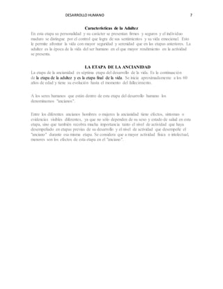 DESARROLLO HUMANO 7
Características de la Adultez
En esta etapa su personalidad y su carácter se presentan firmes y seguros y el individuo
maduro se distingue por el control que logra de sus sentimientos y su vida emocional. Esto
le permite afrontar la vida con mayor seguridad y serenidad que en las etapas anteriores. La
adultez es la época de la vida del ser humano en el que mayor rendimiento en la actividad
se presenta.
LA ETAPA DE LA ANCIANIDAD
La etapa de la ancianidad es séptima etapa del desarrollo de la vida. Es la continuación
de la etapa de la adultez y es la etapa final de la vida. Se inicia aproximadamente a los 60
años de edad y tiene su evolución hasta el momento del fallecimiento.
A los seres humanos que están dentro de esta etapa del desarrollo humano los
denominamos "ancianos".
Entre los diferentes ancianos hombres o mujeres la ancianidad tiene efectos, síntomas o
evidencias visibles diferentes, ya que no sólo dependen de su sexo y estado de salud en esta
etapa, sino que también recobra mucha importancia tanto el nivel de actividad que haya
desempeñado en etapas previas de su desarrollo y el nivel de actividad que desempeñe el
"anciano" durante esa misma etapa. Se considera que a mayor actividad física o intelectual,
menores son los efectos de esta etapa en el "anciano".
 