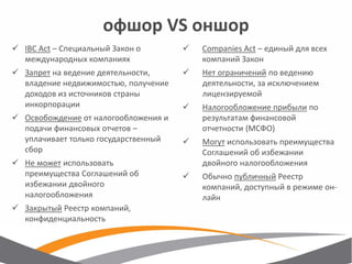 офшор VS оншор 
IBC Act – Специальный Закон о международных компаниях 
Запрет на ведение деятельности, владение недвижимостью, получение доходов из источников страны инкорпорации 
Освобождение от налогообложения и подачи финансовых отчетов – уплачивает только государственный сбор 
Не может использовать преимущества Соглашений об избежании двойного налогообложения 
Закрытый Реестр компаний, конфиденциальность 
Companies Act – единый для всех компаний Закон 
Нет ограничений по ведению деятельности, за исключением лицензируемой 
Налогообложение прибыли по результатам финансовой отчетности (МСФО) 
Могут использовать преимущества Соглашений об избежании двойного налогообложения 
Обычно публичный Реестр компаний, доступный в режиме он- лайн  