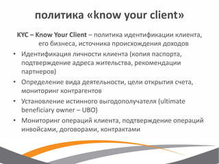 политика «know your client» 
KYC – Know Your Client – политика идентификации клиента, его бизнеса, источника происхождения доходов 
•Идентификация личности клиента (копия паспорта, подтверждение адреса жительства, рекомендации партнеров) 
•Определение вида деятельности, цели открытия счета, мониторинг контрагентов 
•Установление истинного выгодополучателя (ultimate beneficiary owner – UBO) 
•Мониторинг операций клиента, подтверждение операций инвойсами, договорами, контрактами  