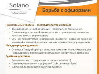 Борьба с офшорами 
Национальный уровень – законодательство и правила 
•Трансфертное ценообразование – применение обычных цен 
•Правила недостаточной капитализации – привлечение долгового капитала вместо акционерного 
•CFC - контролируемые иностранные компании – создание дочерних компаний с высокой доходностью в низконалоговых юрисдикциях Международные договора 
•Оговорка Treaty-shopping – создание компании исключительно для использования преимуществ соглашения (кондуитные компании) Судебные доктрины 
•Экономического содержания (economic substance) 
•Превалирования сути над формой (substance over form) 
•Доктрина деловой цели (business purpose)  