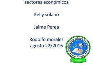 sectores económicos
Kelly solano
Jaime Perea
Rodolfo morales
agosto 22/2016
 