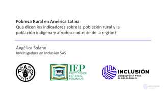 Pobreza Rural en América Latina:
Qué dicen los indicadores sobre la población rural y la
población indígena y afrodescendiente de la región?
Angélica Solano
Investigadora en Inclusión SAS
 