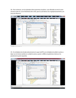 18.- Para continuar, con los ejemplos ahora queremos visualizar, cuan afectada se vería la zona
cercana a este rio, con el fenómeno de la niña, para la cual damos clic en geoprocesamiento y en
zona de influencia.
19.- En entidades de entrada seleccionamos la capa riosSTD y en entidades de salida le vamos a
dejar con el mismo nombre en unidad la vamos a poner a 2000 y le podremos metros en la
pestaña de la parte izquierda.
 