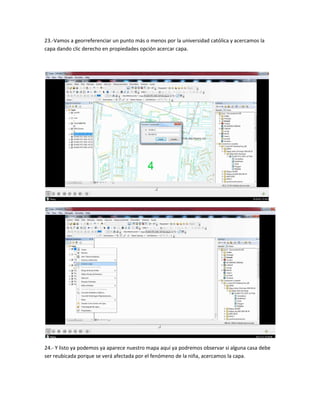 23.-Vamos a georreferenciar un punto más o menos por la universidad católica y acercamos la
capa dando clic derecho en propiedades opción acercar capa.
24.- Y listo ya podemos ya aparece nuestro mapa aquí ya podremos observar si alguna casa debe
ser reubicada porque se verá afectada por el fenómeno de la niña, acercamos la capa.
 