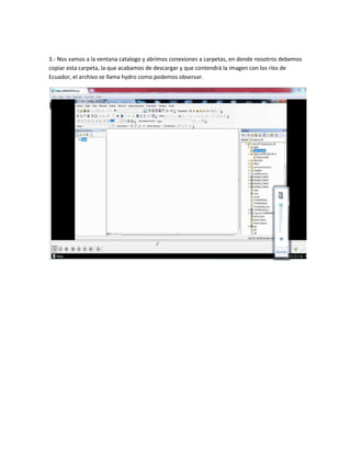 3.- Nos vamos a la ventana catalogo y abrimos conexiones a carpetas, en donde nosotros debemos
copiar esta carpeta, la que acabamos de descargar y que contendrá la imagen con los ríos de
Ecuador, el archivo se llama hydro como podemos observar.
 