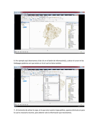 6.-Por ejemplo aquí observamos al dar clic en el botón de información(i), y ubicar el cursor en los
Galápagos podemos ver que existe un rio el cual no tiene nombre.
7.- Al momento de activar la capa, en la que esta nuestro mapa político, aparece diminuto en para
lo cual es necesario recortar, para obtener solo la información que necesitamos.
 