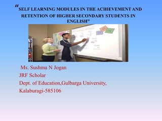 “SELF LEARNING MODULES IN THE ACHIEVEMENT AND
RETENTION OF HIGHER SECONDARY STUDENTS IN
ENGLISH”
Ms. Sushma N Jogan
JRF Scholar
Dept. of Education,Gulbarga University,
Kalaburagi-585106
 
