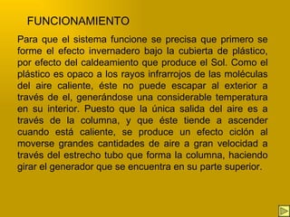 Para que el sistema funcione se precisa que primero se forme el efecto invernadero bajo la cubierta de plástico, por efecto del caldeamiento que produce el Sol. Como el plástico es opaco a los rayos infrarrojos de las moléculas del aire caliente, éste no puede escapar al exterior a través de el, generándose una considerable temperatura en su interior. Puesto que la única salida del aire es a través de la columna, y que éste tiende a ascender cuando está caliente, se produce un efecto ciclón al moverse grandes cantidades de aire a gran velocidad a través del estrecho tubo que forma la columna, haciendo girar el generador que se encuentra en su parte superior. FUNCIONAMIENTO 