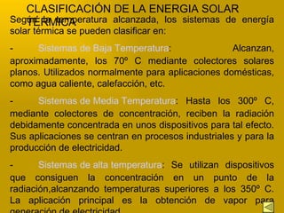 CLASIFICACIÓN DE LA ENERGIA SOLAR TÉRMICA Según la temperatura alcanzada, los sistemas de energía solar térmica se pueden clasificar en:  - Sistemas de Baja Temperatura : Alcanzan, aproximadamente, los 70º C mediante colectores solares planos.  U tilizados normalmente para aplicaciones domésticas, como agua caliente, calefacción, etc.  - Sistemas de Media Temperatura : Hasta los 300º C, mediante colectores de concentración, reciben la radiación debidamente concentrada en unos dispositivos para tal efecto. Sus aplicaciones se centran en procesos industriales y para la producción de electricidad.  - Sistemas de alta temperatura : Se utilizan dispositivos que consiguen la concentración en un punto de la radiación,alcanzando temperaturas superiores a los 350º C. La aplicación principal es la obtención de vapor para generación de electricidad  