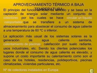 El principio del funcionamiento es sencillo y se basa en la captación de energía solar mediante un conjunto de  colectores  por los cuales se hace  circular un líquido  caloportador  que se transfiere a un sistema de almacenamiento para abastecer el consumo de agua caliente a una temperatura de 60 ºC o inferior. La aplicación más usual de los sistemas solares es la generación de agua caliente sanitaria,  calentamiento de piscinas , calefacción por suelo radiante, usos industriales, etc. Siendo los clientes potenciales los lugares donde el consumo de agua caliente es elevado, y supone un costo importante su calentamiento como son el caso de los hoteles, residencias, polideportivos, piscinas climatizadas, viviendas particulares, etc. Nº de colectores instalados en Europa APROVECHAMIENTO TÉRMICO A BAJA TEMPERATURA 