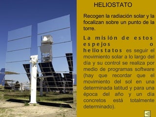HELIOSTATO Recogen la radiación solar y la focalizan sobre un punto de la torre. La misión de estos espejos o heliostatos  es seguir el movimiento solar a lo largo del día y su control se realiza por medio de programas software (hay que recordar que el movimiento del sol en una determinada latitud y para una época del año y un día concretos está totalmente determinado).  