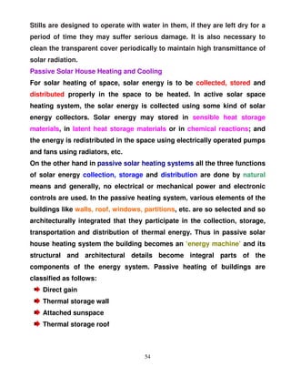 Stills are designed to operate with water in them, if they are left dry for a
period of time they may suffer serious damage. It is also necessary to
clean the transparent cover periodically to maintain high transmittance of
solar radiation.
Passive Solar House Heating and Cooling
For solar heating of space, solar energy is to be collected, stored and
distributed properly in the space to be heated. In active solar space
heating system, the solar energy is collected using some kind of solar
energy collectors. Solar energy may stored in sensible heat storage
materials, in latent heat storage materials or in chemical reactions; and
the energy is redistributed in the space using electrically operated pumps
and fans using radiators, etc.
On the other hand in passive solar heating systems all the three functions
of solar energy collection, storage and distribution are done by natural
means and generally, no electrical or mechanical power and electronic
controls are used. In the passive heating system, various elements of the
buildings like walls, roof, windows, partitions, etc. are so selected and so
architecturally integrated that they participate in the collection, storage,
transportation and distribution of thermal energy. Thus in passive solar
house heating system the building becomes an ‘energy machine’ and its
structural and architectural details become integral parts of the
components of the energy system. Passive heating of buildings are
classified as follows:
    Direct gain
    Thermal storage wall
    Attached sunspace
    Thermal storage roof



                                     54
 