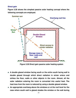 Direct gain
Figure 3.26 shows the simplest passive solar heating concept where the
following concepts are employed.

     Summer sun
                                                    Overhang roof line




   Winter
    Sun
                             Double Glazed
                               Window



                                        Direct access to
                                        winter radiation


                         Storage mass in
                         floor, walls and
                                roof



              Figure 3.26 Direct gain passive solar heating system



  A double glazed window facing south or the entire south facing wall is
  double glazed through which direct radiation in winter enters and
  strikes the floor, walls or other objects in the room. Almost, all the
  solar radiation entering the room is converted into useful heat. The
  heat loss from the room is reduced by using a double glazed window.
  An appropriate overhang above the windows or at the roof level for the
  case where south wall is glazed shades the window or the wall during
                                   55
 