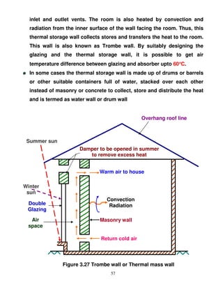 inlet and outlet vents. The room is also heated by convection and
  radiation from the inner surface of the wall facing the room. Thus, this
  thermal storage wall collects stores and transfers the heat to the room.
  This wall is also known as Trombe wall. By suitably designing the
  glazing and the thermal storage wall, it is possible to get air
  temperature difference between glazing and absorber upto 60°C.
                                                             °
  In some cases the thermal storage wall is made up of drums or barrels
  or other suitable containers full of water, stacked over each other
  instead of masonry or concrete to collect, store and distribute the heat
  and is termed as water wall or drum wall


                                                 Overhang roof line



 Summer sun
                      Damper to be opened in summer
                         to remove excess heat


                               Warm air to house

Winter
 sun
                                  Convection
 Double                            Radiation
 Glazing

  Air                          Masonry wall
 space

                               Return cold air




               Figure 3.27 Trombe wall or Thermal mass wall
                                   57
 