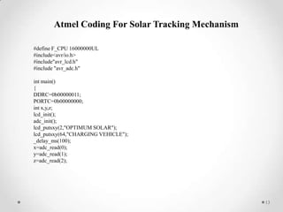 Atmel Coding For Solar Tracking Mechanism
#define F_CPU 16000000UL
#include<avr/io.h>
#include"avr_lcd.h"
#include "avr_adc.h"
int main()
{
DDRC=0b00000011;
PORTC=0b00000000;
int x,y,z;
lcd_init();
adc_init();
lcd_putsxy(2,"OPTIMUM SOLAR");
lcd_putsxy(64,"CHARGING VEHICLE");
_delay_ms(100);
x=adc_read(0);
y=adc_read(1);
z=adc_read(2);

13

 