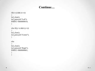 Continue…
if((x>y) && (x>z))
{
lcd_clear();
lcd_putsxy(0,"Left");
PORTC=0b00000010;
}
else if((y>x) && (y>z))
{
lcd_clear();
lcd_putsxy(0,"Center");
}
else
{
lcd_clear();
lcd_putsxy(0,"Right");
PORTC=0b00000001;
}
}

14

 
