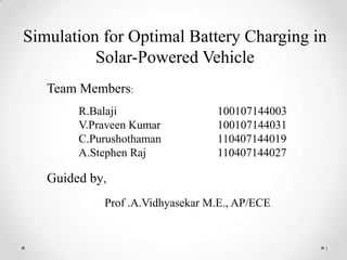 Simulation for Optimal Battery Charging in
Solar-Powered Vehicle
Team Members:
R.Balaji
V.Praveen Kumar
C.Purushothaman
A.Stephen Raj

100107144003
100107144031
110407144019
110407144027

Guided by,
Prof .A.Vidhyasekar M.E., AP/ECE

1

 