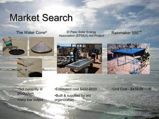 MMaarrkkeett SSeeaarrcchh 
Rainmaker 550TM 
El Paso Solar Energy 
Association (EPSEA) Aid Project 
•Estimated cost $400-$600 •Unit Cost - $479.00 
•Built & supplied by aid 
organization 
The Water Cone® 
•Not currently in 
production 
•Very low output 
 