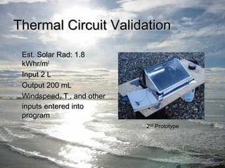 TThheerrmmaall CCiirrccuuiitt VVaalliiddaattiioonn 
• EEsstt. SSoollaarr RRaadd:: 11.88 
kkWWhhrr//mm22 
• IInnppuutt 22 LL 
• OOuuttppuutt 220000 mmLL 
• WWiinnddssppeeeedd,, TT∞∞,, aanndd ootthheerr 
iinnppuuttss eenntteerreedd iinnttoo 
pprrooggrraamm 
2nd Prototype 
 