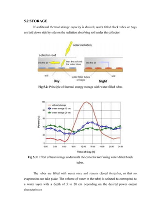5.2 STORAGE
If additional thermal storage capacity is desired, water filled black tubes or bags
are laid down side by side on the radiation absorbing soil under the collector.
Fig 5.2: Principle of thermal energy storage with water-filled tubes
Fig 5.3: Effect of heat storage underneath the collector roof using water-filled black
tubes.
The tubes are filled with water once and remain closed thereafter, so that no
evaporation can take place. The volume of water in the tubes is selected to correspond to
a water layer with a depth of 5 to 20 cm depending on the desired power output
characteristics
 