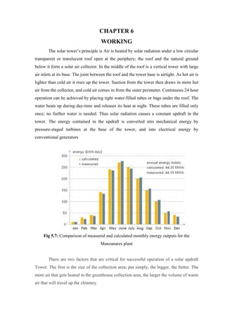 CHAPTER 6
WORKING
The solar tower’s principle is Air is heated by solar radiation under a low circular
transparent or translucent roof open at the periphery; the roof and the natural ground
below it form a solar air collector. In the middle of the roof is a vertical tower with large
air inlets at its base. The joint between the roof and the tower base is airtight. As hot air is
lighter than cold air it rises up the tower. Suction from the tower then draws in more hot
air from the collector, and cold air comes in from the outer perimeter. Continuous 24 hour
operation can be achieved by placing tight water-filled tubes or bags under the roof. The
water heats up during day-time and releases its heat at night. These tubes are filled only
once; no further water is needed. Thus solar radiation causes a constant updraft in the
tower. The energy contained in the updraft is converted into mechanical energy by
pressure-staged turbines at the base of the tower, and into electrical energy by
conventional generators
Fig 5.7: Comparison of measured and calculated monthly energy outputs for the
Manzanares plant
There are two factors that are critical for successful operation of a solar updraft
Tower. The first is the size of the collection area; put simply, the bigger, the better. The
more air that gets heated in the greenhouse collection area, the larger the volume of warm
air that will travel up the chimney.
 