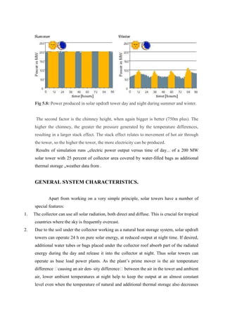 Fig 5.8: Power produced in solar updraft tower day and night during summer and winter.
The second factor is the chimney height, when again bigger is better (750m plus). The
higher the chimney, the greater the pressure generated by the temperature differences,
resulting in a larger stack effect. The stack effect relates to movement of hot air through
the tower, so the higher the tower, the more electricity can be produced.
Results of simulation runs „electric power output versus time of day... of a 200 MW
solar tower with 25 percent of collector area covered by water-filled bags as additional
thermal storage „weather data from .
GENERAL SYSTEM CHARACTERISTICS.
Apart from working on a very simple principle, solar towers have a number of
special features:
1. The collector can use all solar radiation, both direct and diffuse. This is crucial for tropical
countries where the sky is frequently overcast.
2. Due to the soil under the collector working as a natural heat storage system, solar updraft
towers can operate 24 h on pure solar energy, at reduced output at night time. If desired,
additional water tubes or bags placed under the collector roof absorb part of the radiated
energy during the day and release it into the collector at night. Thus solar towers can
operate as base load power plants. As the plant’s prime mover is the air temperature
difference �causing an air den- sity difference� between the air in the tower and ambient
air, lower ambient temperatures at night help to keep the output at an almost constant
level even when the temperature of natural and additional thermal storage also decreases
 