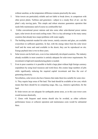 without sunshine, as the temperature difference remains practically the same.
3. Solar towers are particularly reliable and not liable to break down, in comparison with
other power plants. Turbines and generators—subject to a steady flow of air—are the
plant’s only moving parts. This simple and robust structure guarantees operation that
needs little maintenance and of course no combustible fuel.
4. Unlike conventional power stations and also some other solar-thermal power station
types, solar towers do not need cooling water. This is a key advantage in the many sunny
countries that already have major problems with water supply.
5. The building materials needed for solar towers, mainly concrete and glass, are available
everywhere in sufficient quantities. In fact, with the energy taken from the solar tower
itself and the stone and sand available in the desert, they can be reproduced on site.
Energy payback time is two to three years.  
6. Solar towers can be built now, even in less industrially developed countries. The industry
already available in most countries is entirely adequate for solar tower requirements. No
investment in high-tech manufacturing plants is needed.
7. Even in poor countries it is possible to build a large plant without high foreign currency
expenditure by using local resources and work-force; this creates large numbers of jobs
while significantly reducing the required capital investment and thus the cost of
generating electricity.
Nevertheless, solar towers also have features that make them less suitable for some sites:
A. They require large areas of flat land. This land should be available at low cost, which
means that there should be no competing usage, like, e.g., intensive agriculture, for the
land.
B. Solar towers are not adequate for earthquake prone areas, as in this case tower costs
would increase drastically.
C. Zones with frequent sand storms should also be avoided, as either collector
performance losses or collector operation and maintenance costs would be substantial
there.
 