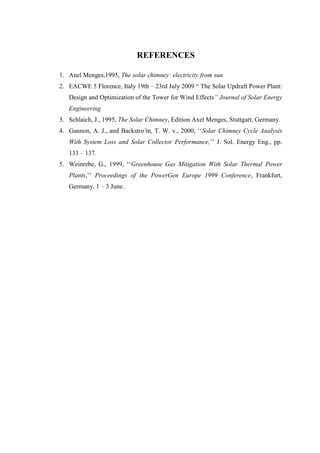 REFERENCES
1. Anel Menges,1995, The solar chimney: electricity from sun.
2. EACWE 5 Florence, Italy 19th – 23rd July 2009 “ The Solar Updraft Power Plant:
Design and Optimization of the Tower for Wind Effects” Journal of Solar Energy
Engineering
3. Schlaich, J., 1995, The Solar Chimney, Edition Axel Menges, Stuttgart, Germany.
4. Gannon, A. J., and Backstro ̈m, T. W. v., 2000, ‘‘Solar Chimney Cycle Analysis
With System Loss and Solar Collector Performance,’’ J. Sol. Energy Eng., pp.
133 – 137.
5. Weinrebe, G., 1999, ‘‘Greenhouse Gas Mitigation With Solar Thermal Power
Plants,’’ Proceedings of the PowerGen Europe 1999 Conference, Frankfurt,
Germany, 1 – 3 June.
 