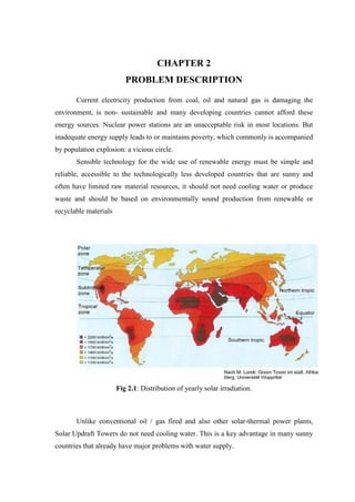 CHAPTER 2
PROBLEM DESCRIPTION
Current electricity production from coal, oil and natural gas is damaging the
environment, is non- sustainable and many developing countries cannot afford these
energy sources. Nuclear power stations are an unacceptable risk in most locations. But
inadequate energy supply leads to or maintains poverty, which commonly is accompanied
by population explosion: a vicious circle.
Sensible technology for the wide use of renewable energy must be simple and
reliable, accessible to the technologically less developed countries that are sunny and
often have limited raw material resources, it should not need cooling water or produce
waste and should be based on environmentally sound production from renewable or
recyclable materials
Fig 2.1: Distribution of yearly solar irradiation.
Unlike conventional oil / gas fired and also other solar-thermal power plants,
Solar Updraft Towers do not need cooling water. This is a key advantage in many sunny
countries that already have major problems with water supply.
 