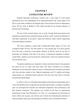 CHAPTER 3
LITERATURE REVIEW
Detailed theoretical preliminary research and a wide range of wind tunnel
experiments led to the establishment of an experimental plant with a peak output of 50
kW on a site made available by the Spanish utility Union Electrica Fenosa in Manzanares
about 150 km south of Madrid in 1981 funds provided by the German Ministry of
Research and Technology.
The aim of this research project was to verify, through field measurements, the
performance projected from calculations based on theory, and to examine the influence of
individual components on the plant’s output and efficiency under realistic engineering
and meteorological conditions.
The tower comprises a guyed tube of trapezoidal sheets, gauge 1.25 mm, and
corrugation depth 150 mm. The tube stands on a sup- porting ring 10 m above ground
level; this ring is carried by 8 thin tubular columns, so that the warm air can flow in
practically un- hindered at the base of the tower. A prestressed membrane of plastic-
coated fabric, shaped to provide good flow characteristics, forms the transition between
the roof and the tower.
The plastic membranes are clamped to a frame and stressed down to the ground at
the center by use of a plate with drain holes. The initial investment cost of plastic
membranes is lower than that of glass; however, in Manzanares the membranes got brittle
with time and thus tended to tear. Material temperature and UV stability and design
improvements e.g., membrane domes achieved in the last years may help to overcome
this particular disadvantage.
In order to arrive at a thorough understanding of the physical relationships and to
evolve and identify points of approach for possible improvements, a computer simulation
code was developed that describes the individual components, their performance, and
their dynamic interaction. This program was verified on the basis of experimental
measurement results from Manzanares. To- day, it is a development tool that takes all
known effects into account, and with the aid of which the thermodynamic behavior of
large-scale plants under given meteorological conditions can be calculated in advance
 