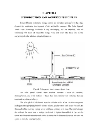 CHAPTER 4
INTRODUCTION AND WORKING PRINCIPLES
Renewable and sustainable energy sources are nowadays considered to be a key
element for sustainable development of the worldwide economy. The Solar Updraft
Power Plant technology addresses a very challenging, not yet exploited, idea of
combining both kinds of renewable energy: wind and solar. The basic idea is the
conversion of solar radiation into electric power.
Fig 4.1: Solar power plant cross sectional view.
The solar updraft tower’s three essential elements – solar air collector,
chimney/tower, and wind turbines – have thus been familiar for centuries, but are
combined now in a novel way.
The principle is Air is heated by solar radiation under a low circular transparent
roof open at the periphery; the roof and the natural ground below form an air collector. In
the middle of the roof is a vertical tower with large air inlets at its base. The joint between
the roof and the tower base is airtight. As hot air is lighter than cold air it rises up the
tower. Suction from the tower then draws in more hot air from the collector, and cold air
comes in from the outer perimeter.
 