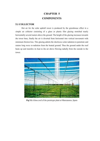 CHAPTER 5
COMPONENTS
5.1 COLLECTOR
Hot air for the solar updraft tower is produced by the greenhouse effect in a
simple air collector consisting of a glass or plastic film glazing stretched nearly
horizontally several meters above the ground. The height of the glazing increases towards
the tower base, finally the air is diverted from horizontal into vertical movement with
minimum friction loss. This glazing admits the shortwave solar radiation to penetrate and
retains long wave re-radiation from the heated ground. Thus the ground under the roof
heats up and transfers its heat to the air above flowing radially from the outside to the
tower.
Fig 5.1: Glass roof of the prototype plant at Manzanares, Spain
 