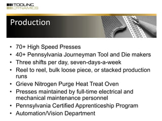 • 70+ High Speed Presses
• 40+ Pennsylvania Journeyman Tool and Die makers
• Three shifts per day, seven-days-a-week
• Reel to reel, bulk loose piece, or stacked production
runs
• Grieve Nitrogen Purge Heat Treat Oven
• Presses maintained by full-time electrical and
mechanical maintenance personnel
• Pennsylvania Certified Apprenticeship Program
• Automation/Vision Department
Production
 