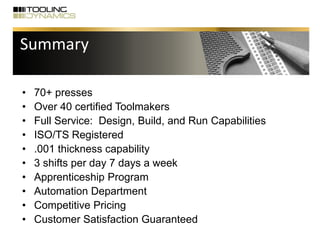 Summary
• 70+ presses
• Over 40 certified Toolmakers
• Full Service: Design, Build, and Run Capabilities
• ISO/TS Registered
• .001 thickness capability
• 3 shifts per day 7 days a week
• Apprenticeship Program
• Automation Department
• Competitive Pricing
• Customer Satisfaction Guaranteed
 