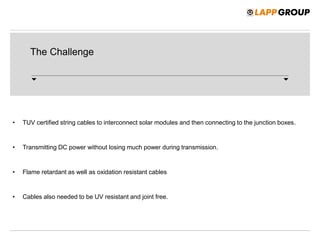 The Challenge
• TUV certified string cables to interconnect solar modules and then connecting to the junction boxes.
• Transmitting DC power without losing much power during transmission.
• Flame retardant as well as oxidation resistant cables
• Cables also needed to be UV resistant and joint free.
 
