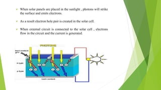  When solar panels are placed in the sunlight , photons will strike
the surface and emits electrons.
 As a result electron hole pair is created in the solar cell.
 When external circuit is connected to the solar cell , electrons
flow in the circuit and the current is generated.
 