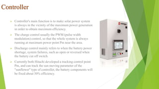 Controller
 Controller's main function is to make solar power system
is always in the vicinity of the maximum power generation
in order to obtain maximum efficiency.
 The charge control usually the PWM (pulse width
modulation) control, so that the whole system is always
running at maximum power point Pm near the area.
 Discharge control mainly refers to when the battery power
shortage, system failures, such as open or reversed when
the battery cut off switch.
 Currently both Hitachi developed a tracking control point
Pm, and can track the sun moving parameter of the
"sunflower" type of controller, the battery components will
be fixed about 50% efficiency.
 