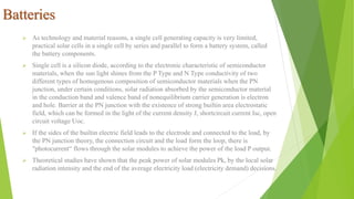  As technology and material reasons, a single cell generating capacity is very limited,
practical solar cells in a single cell by series and parallel to form a battery system, called
the battery components.
 Single cell is a silicon diode, according to the electronic characteristic of semiconductor
materials, when the sun light shines from the P Type and N Type conductivity of two
different types of homogenous composition of semiconductor materials when the PN
junction, under certain conditions, solar radiation absorbed by the semiconductor material
in the conduction band and valence band of nonequilibrium carrier generation is electron
and hole. Barrier at the PN junction with the existence of strong builtin area electrostatic
field, which can be formed in the light of the current density J, shortcircuit current Isc, open
circuit voltage Uoc.
 If the sides of the builtin electric field leads to the electrode and connected to the load, by
the PN junction theory, the connection circuit and the load form the loop, there is
"photocurrent“ flows through the solar modules to achieve the power of the load P output.
 Theoretical studies have shown that the peak power of solar modules Pk, by the local solar
radiation intensity and the end of the average electricity load (electricity demand) decisions.
Batteries
 